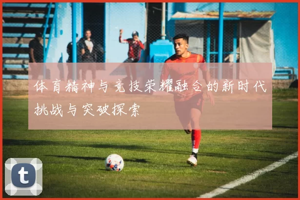 体育精神与竞技荣耀融合的新时代挑战与突破探索