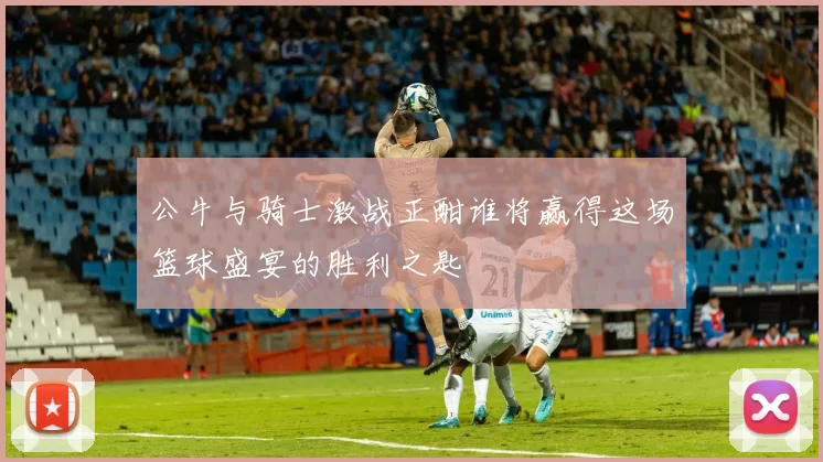 公牛与骑士激战正酣谁将赢得这场篮球盛宴的胜利之匙