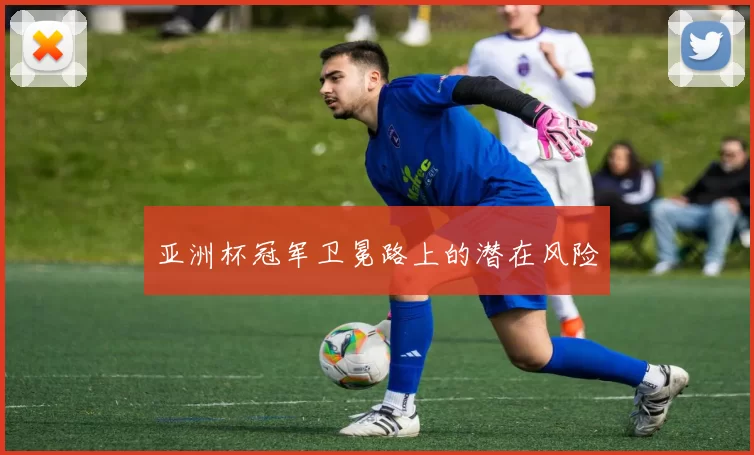 亚洲杯冠军卫冕路上的潜在风险