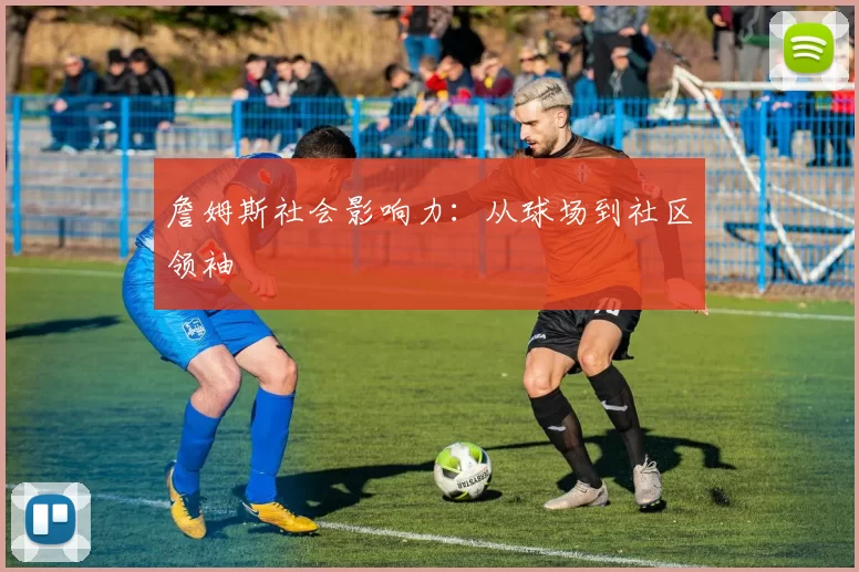詹姆斯社会影响力：从球场到社区领袖