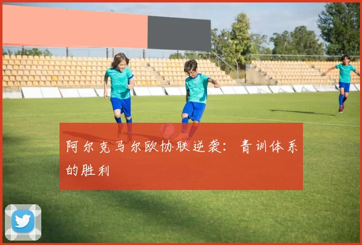 阿尔克马尔欧协联逆袭：青训体系的胜利