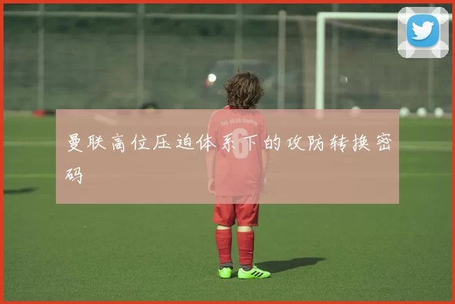 曼联高位压迫体系下的攻防转换密码