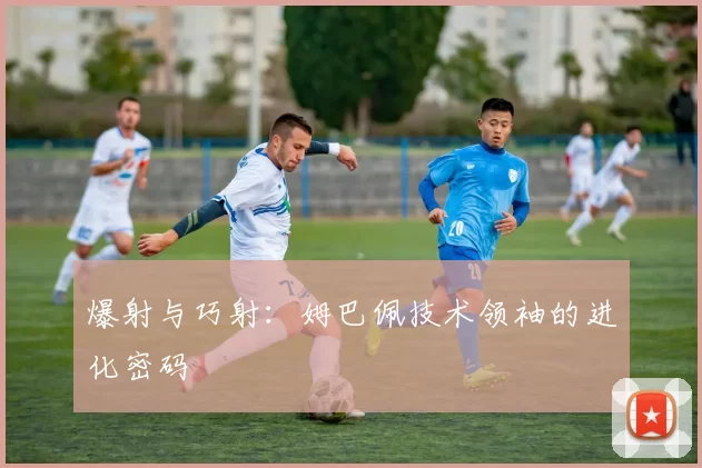 爆射与巧射：姆巴佩技术领袖的进化密码