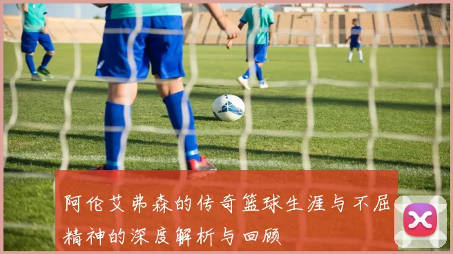 阿伦艾弗森的传奇篮球生涯与不屈精神的深度解析与回顾