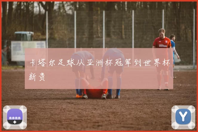 卡塔尔足球从亚洲杯冠军到世界杯新贵