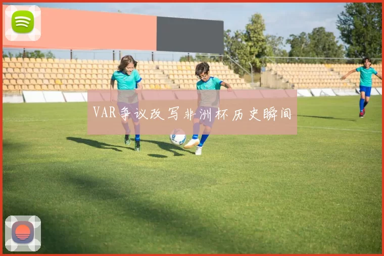 VAR争议改写非洲杯历史瞬间