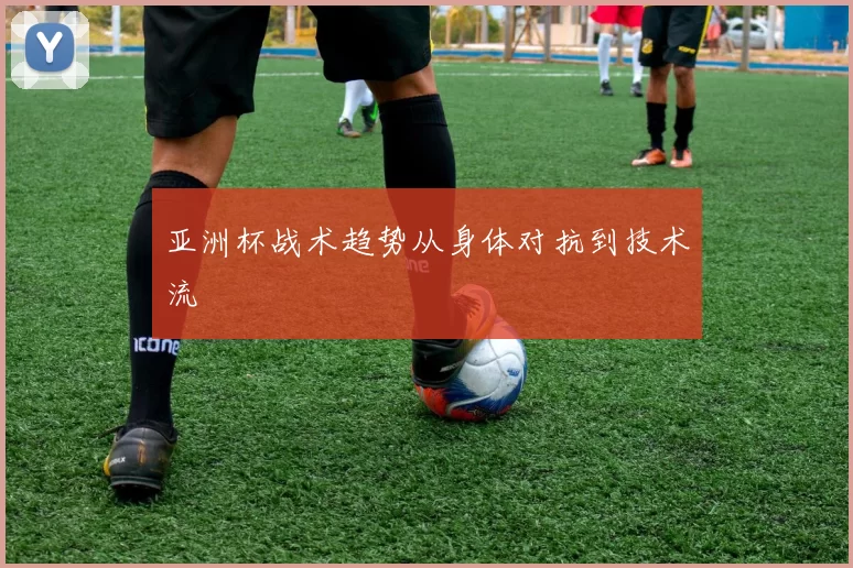 亚洲杯战术趋势从身体对抗到技术流