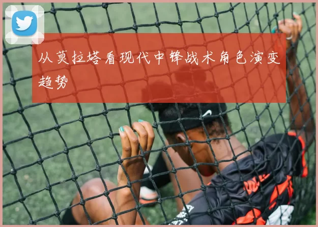 从莫拉塔看现代中锋战术角色演变趋势