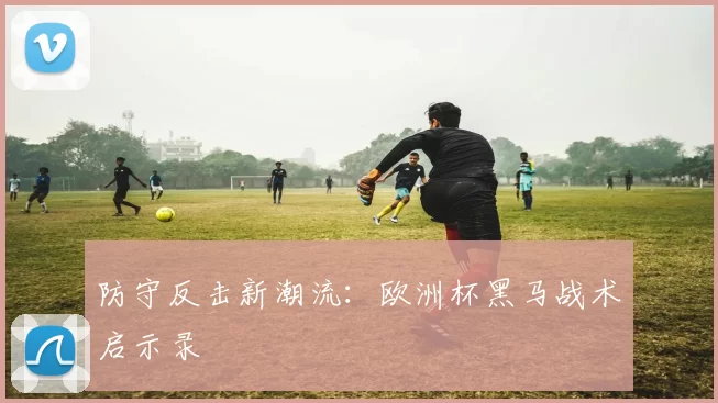 防守反击新潮流：欧洲杯黑马战术启示录