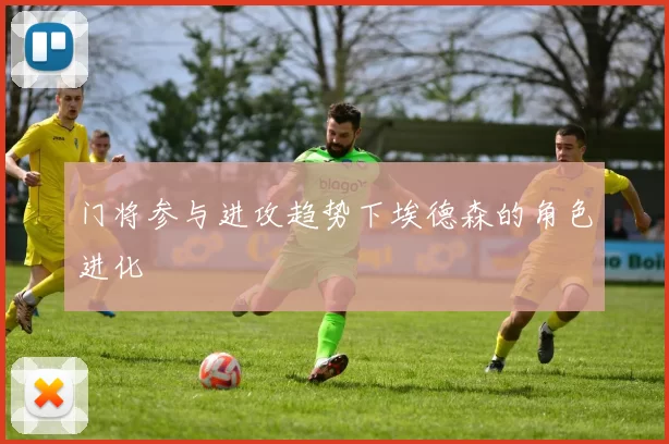 门将参与进攻趋势下埃德森的角色进化