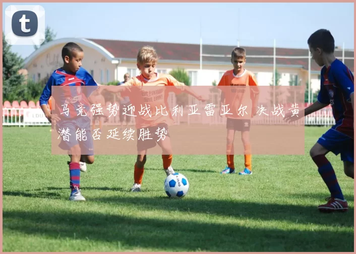 马竞强势迎战比利亚雷亚尔 决战黄潜能否延续胜势