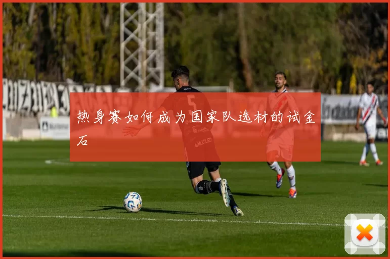 热身赛如何成为国家队选材的试金石